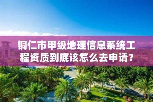 铜仁市甲级地理信息系统工程资质到底该怎么去申请?