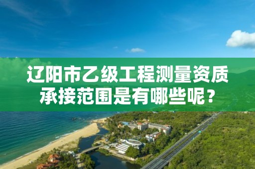 辽阳市乙级工程测量资质承接范围是有哪些呢？