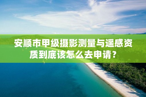 安顺市甲级摄影测量与遥感资质到底该怎么去申请?