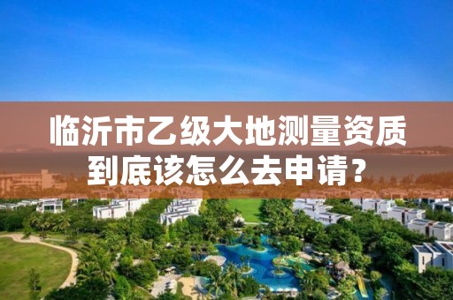 临沂市乙级大地测量资质到底该怎么去申请?