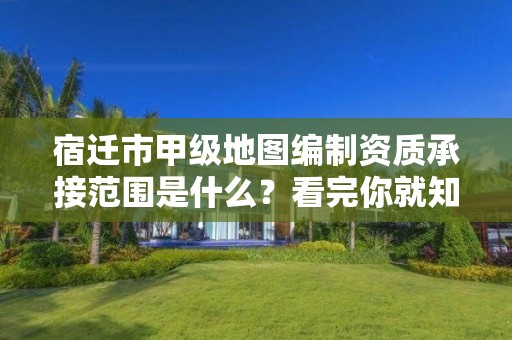 宿迁市甲级地图编制资质承接范围是什么?看完你就知道了