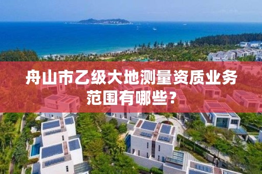 舟山市乙级大地测量资质业务范围有哪些？