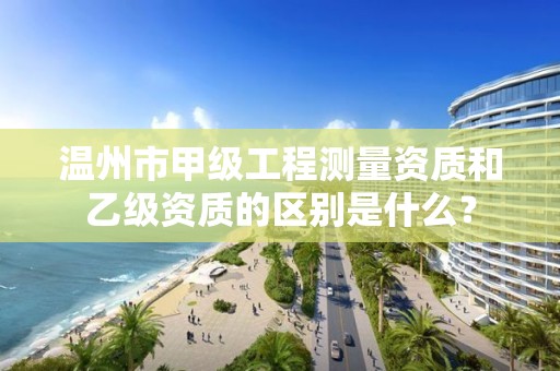 温州市甲级工程测量资质和乙级资质的区别是什么？