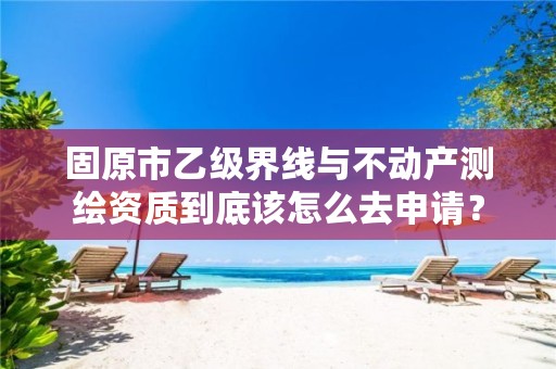 固原市乙级界线与不动产测绘资质到底该怎么去申请？