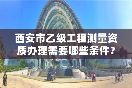 西安市乙级工程测量资质办理需要哪些条件?