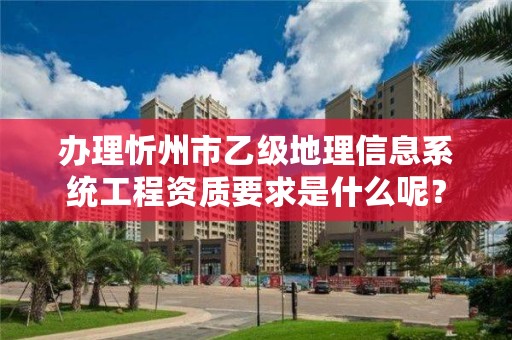 办理忻州市乙级地理信息系统工程资质要求是什么呢?