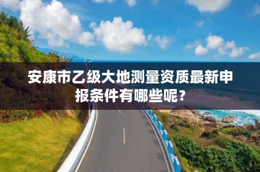 安康市乙级大地测量资质最新申报条件有哪些呢?