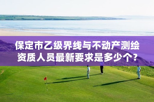 保定市乙级界线与不动产测绘资质人员最新要求是多少个?