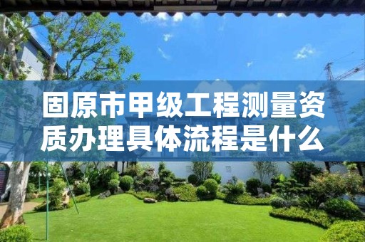 固原市甲级工程测量资质办理具体流程是什么？