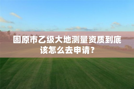 固原市乙级大地测量资质到底该怎么去申请？