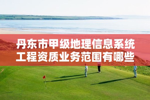 丹东市甲级地理信息系统工程资质业务范围有哪些？