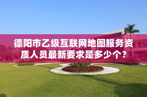 德阳市乙级互联网地图服务资质人员最新要求是多少个？