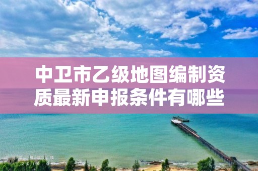 中卫市乙级地图编制资质最新申报条件有哪些呢？