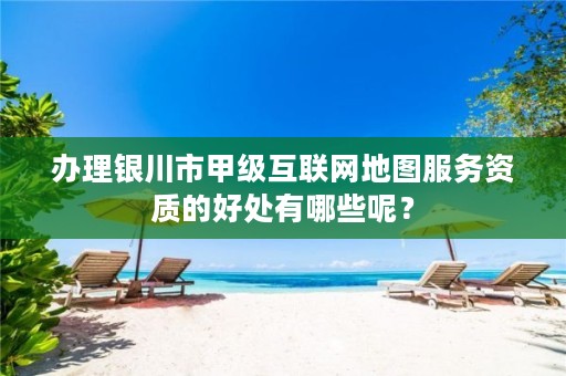 办理银川市甲级互联网地图服务资质的好处有哪些呢？