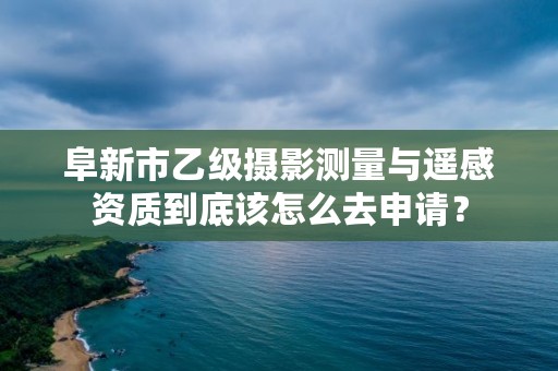 阜新市乙级摄影测量与遥感资质到底该怎么去申请？