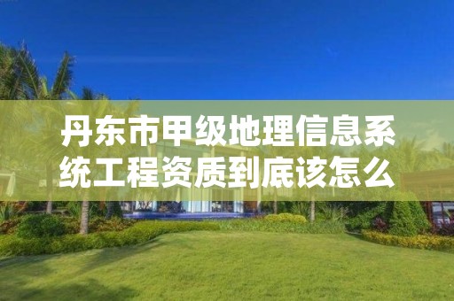 丹东市甲级地理信息系统工程资质到底该怎么去申请？