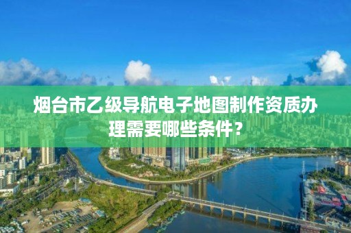 烟台市乙级导航电子地图制作资质办理需要哪些条件?