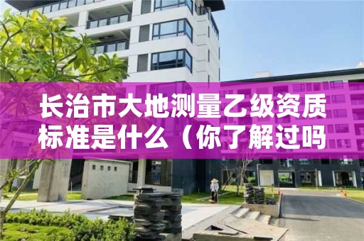 长治市大地测量乙级资质标准是什么(你了解过吗)