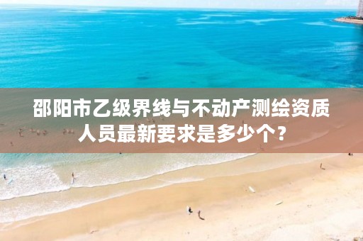 邵阳市乙级界线与不动产测绘资质人员最新要求是多少个?
