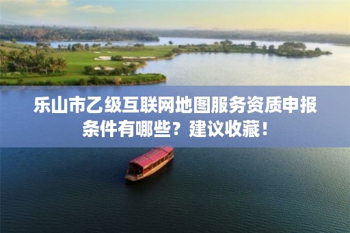 乐山市乙级互联网地图服务资质申报条件有哪些？建议收藏！