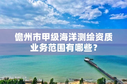 儋州市甲级海洋测绘资质业务范围有哪些?