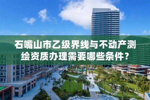 石嘴山市乙级界线与不动产测绘资质办理需要哪些条件?