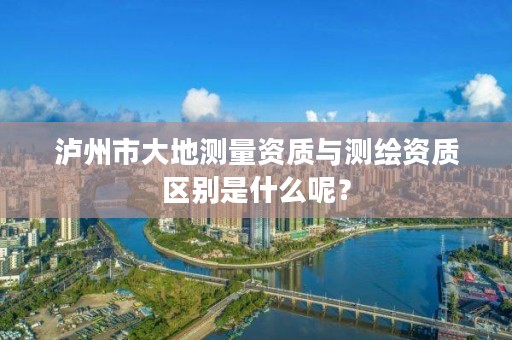 泸州市大地测量资质与测绘资质区别是什么呢？
