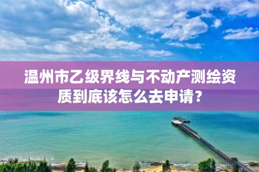 温州市乙级界线与不动产测绘资质到底该怎么去申请？