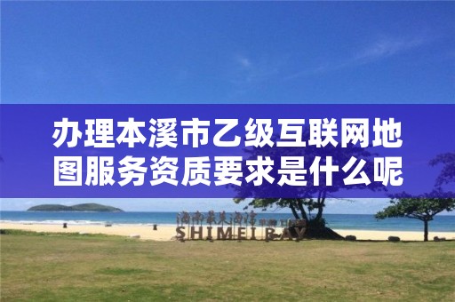 办理本溪市乙级互联网地图服务资质要求是什么呢？