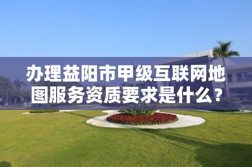 办理益阳市甲级互联网地图服务资质要求是什么?