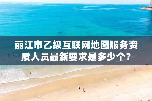 丽江市乙级互联网地图服务资质人员最新要求是多少个?