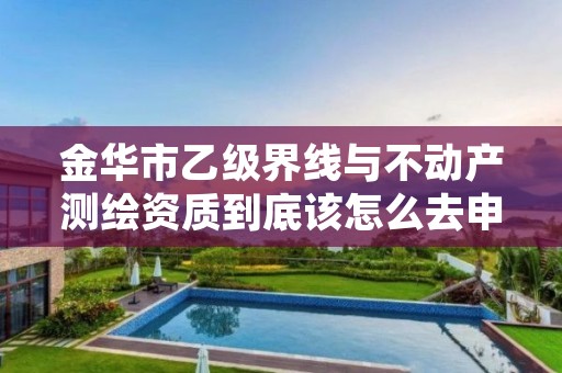 金华市乙级界线与不动产测绘资质到底该怎么去申请？