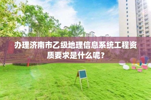 办理济南市乙级地理信息系统工程资质要求是什么呢?