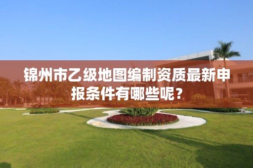 锦州市乙级地图编制资质最新申报条件有哪些呢？