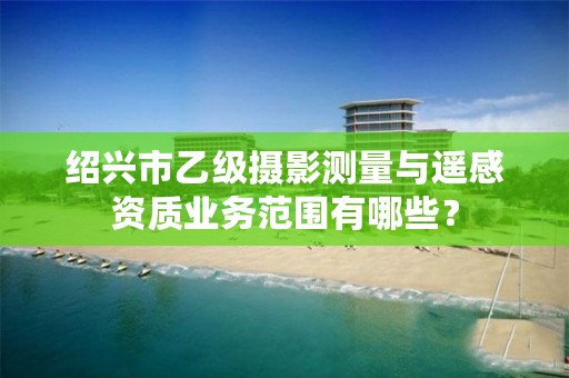 绍兴市乙级摄影测量与遥感资质业务范围有哪些？