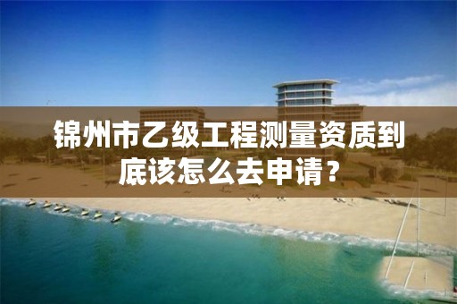 锦州市乙级工程测量资质到底该怎么去申请？