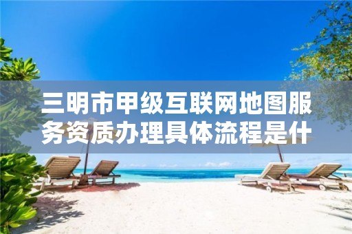 三明市甲级互联网地图服务资质办理具体流程是什么？