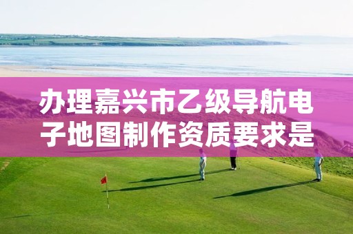 办理嘉兴市乙级导航电子地图制作资质要求是什么呢？