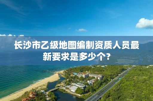 长沙市乙级地图编制资质人员最新要求是多少个?