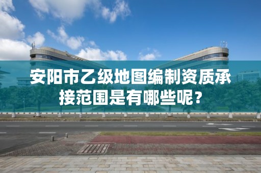 安阳市乙级地图编制资质承接范围是有哪些呢?