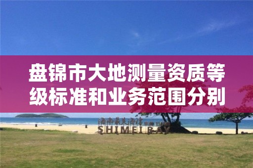 盘锦市大地测量资质等级标准和业务范围分别是什么？