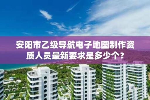 安阳市乙级导航电子地图制作资质人员最新要求是多少个?