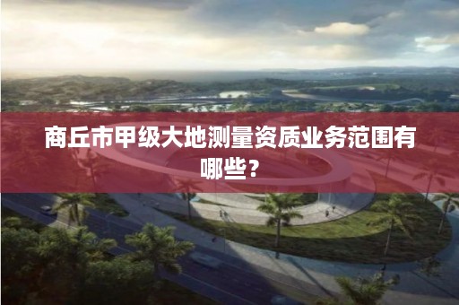 商丘市甲级大地测量资质业务范围有哪些?