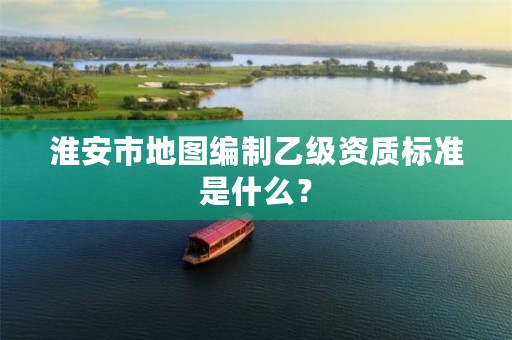 淮安市地图编制乙级资质标准是什么?