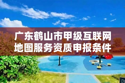 广东鹤山市甲级互联网地图服务资质申报条件有哪些呢?