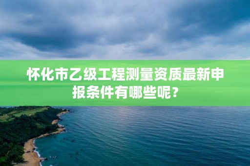 怀化市乙级工程测量资质最新申报条件有哪些呢?