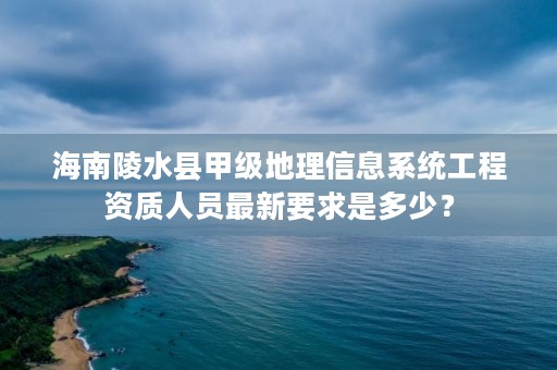 海南陵水县甲级地理信息系统工程资质人员最新要求是多少?