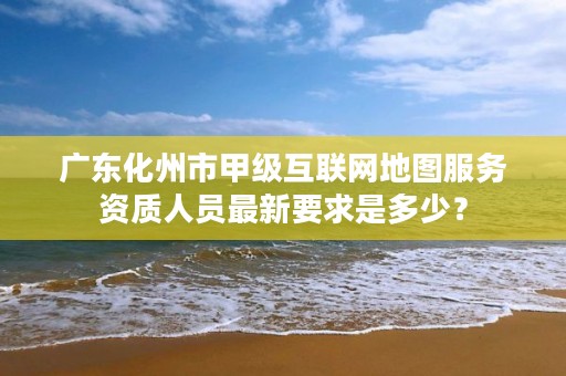 广东化州市甲级互联网地图服务资质人员最新要求是多少?