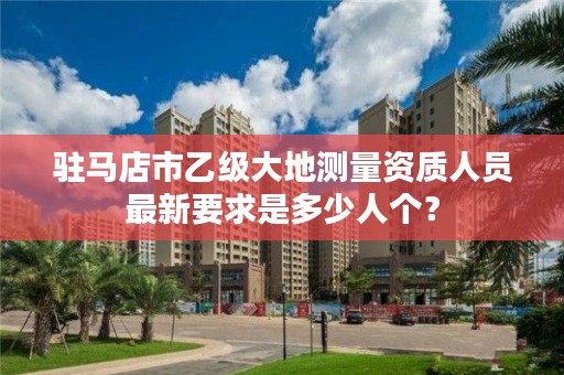 驻马店市乙级大地测量资质人员最新要求是多少人个?