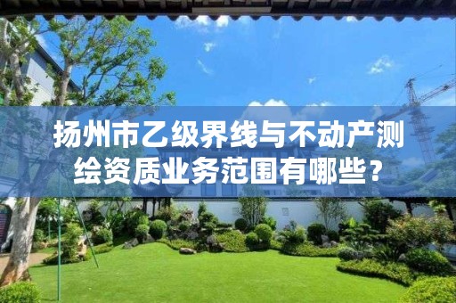 扬州市乙级界线与不动产测绘资质业务范围有哪些?
